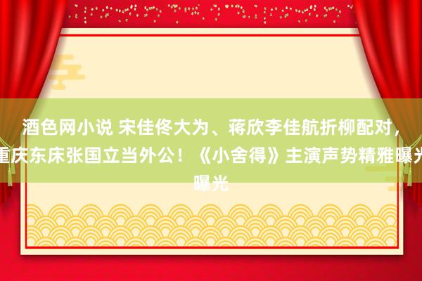 酒色网小说 宋佳佟大为、蒋欣李佳航折柳配对，重庆东床张国立当外公！《小舍得》主演声势精雅曝光