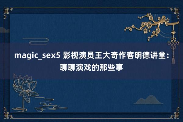 magic_sex5 影视演员王大奇作客明德讲堂：聊聊演戏的那些事