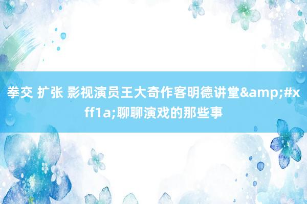 拳交 扩张 影视演员王大奇作客明德讲堂&#xff1a;聊聊演戏的那些事