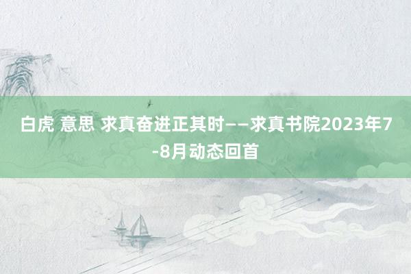 白虎 意思 求真奋进正其时——求真书院2023年7-8月动态回首