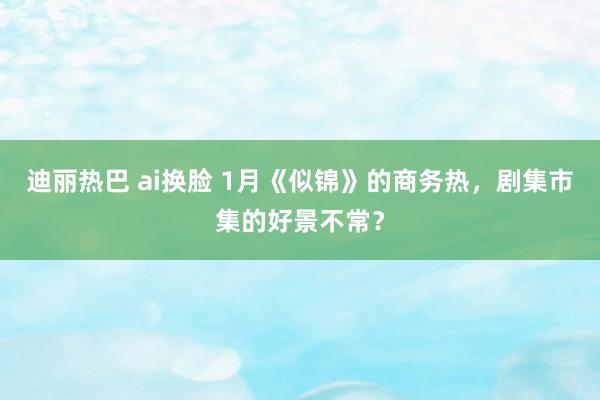 迪丽热巴 ai换脸 1月《似锦》的商务热，剧集市集的好景不常？