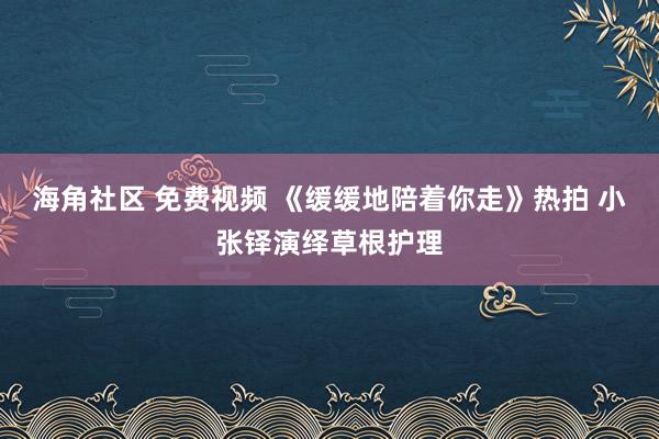 海角社区 免费视频 《缓缓地陪着你走》热拍 小张铎演绎草根护理