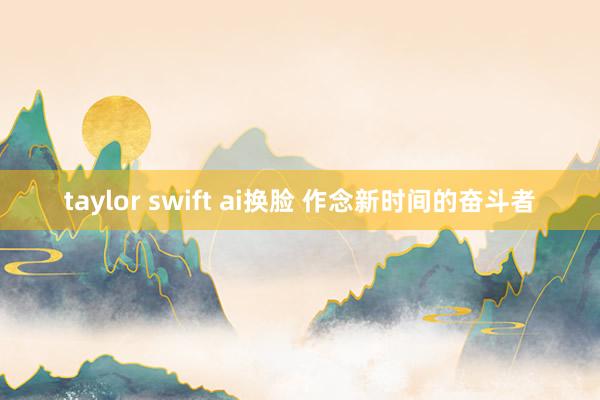 taylor swift ai换脸 作念新时间的奋斗者