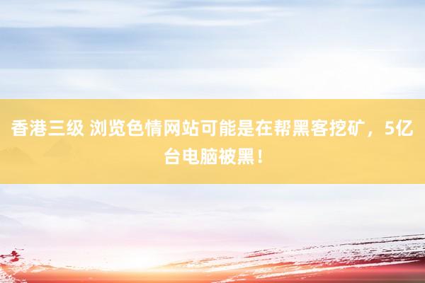 香港三级 浏览色情网站可能是在帮黑客挖矿，5亿台电脑被黑！