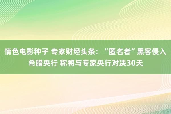 情色电影种子 专家财经头条：“匿名者”黑客侵入希腊央行 称将与专家央行对决30天