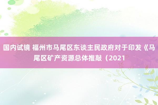 国内试镜 福州市马尾区东谈主民政府对于印发《马尾区矿产资源总体推敲（2021