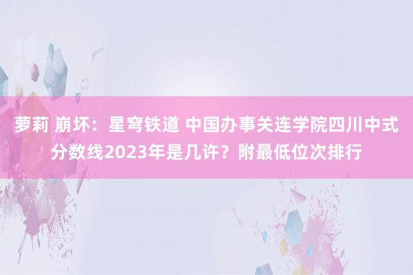 萝莉 崩坏：星穹铁道 中国办事关连学院四川中式分数线2023年是几许？附最低位次排行