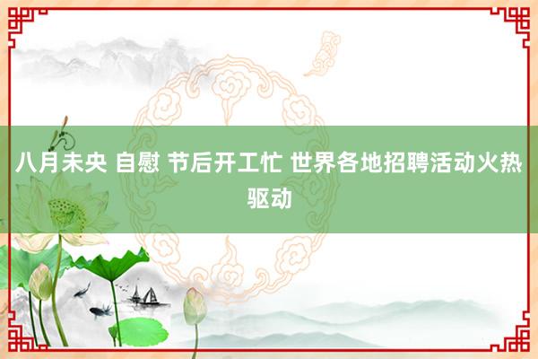 八月未央 自慰 节后开工忙 世界各地招聘活动火热驱动