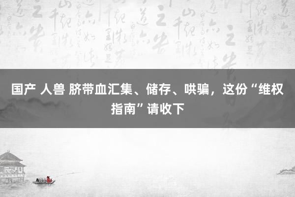 国产 人兽 脐带血汇集、储存、哄骗，这份“维权指南”请收下