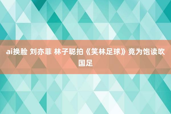 ai换脸 刘亦菲 林子聪拍《笑林足球》竟为饱读吹国足