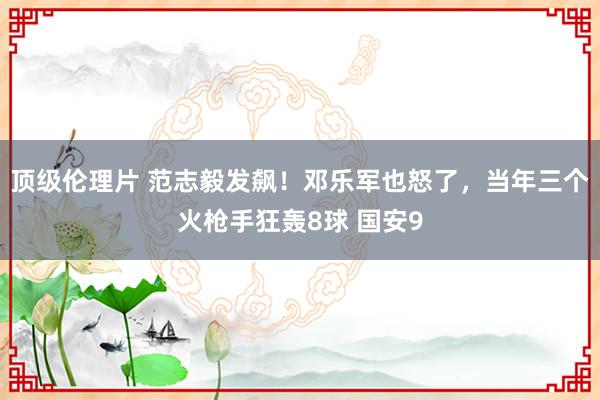 顶级伦理片 范志毅发飙！邓乐军也怒了，当年三个火枪手狂轰8球 国安9