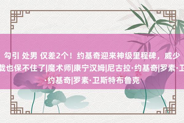 勾引 处男 仅差2个！约基奇迎来神级里程碑，威少的三双王记载也保不住了|魔术师|康宁汉姆|尼古拉·约基奇|罗素·卫斯特布鲁克