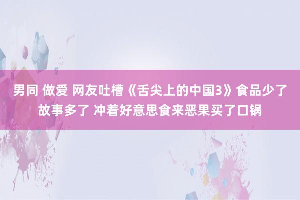 男同 做爱 网友吐槽《舌尖上的中国3》食品少了故事多了 冲着好意思食来恶果买了口锅