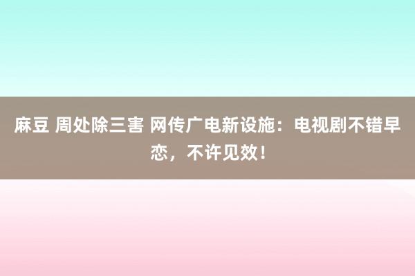 麻豆 周处除三害 网传广电新设施：电视剧不错早恋，不许见效！