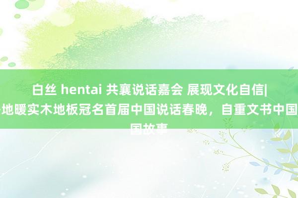 白丝 hentai 共襄说话嘉会 展现文化自信|天格地暖实木地板冠名首届中国说话春晚，自重文书中国故事