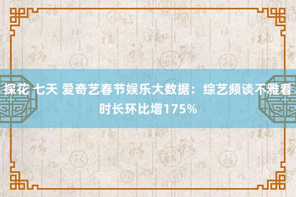 探花 七天 爱奇艺春节娱乐大数据：综艺频谈不雅看时长环比增175%