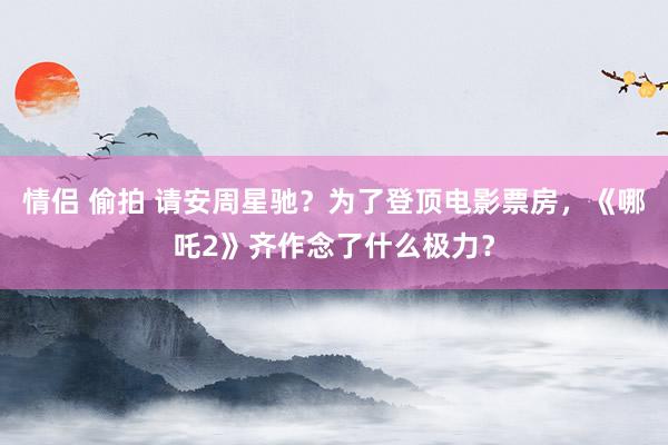 情侣 偷拍 请安周星驰？为了登顶电影票房，《哪吒2》齐作念了什么极力？