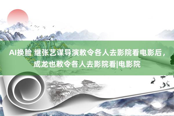 AI换脸 继张艺谋导演敕令各人去影院看电影后，成龙也敕令各人去影院看|电影院