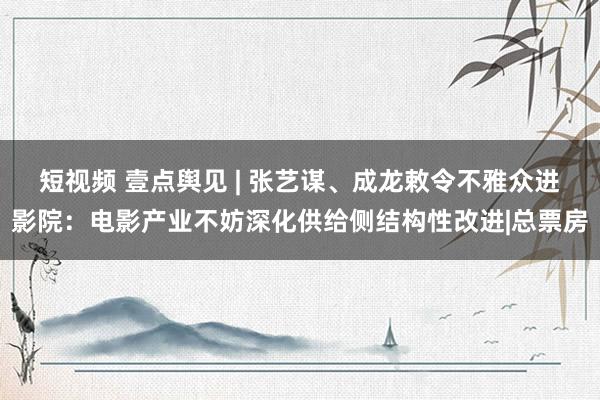 短视频 壹点舆见 | 张艺谋、成龙敕令不雅众进影院：电影产业不妨深化供给侧结构性改进|总票房