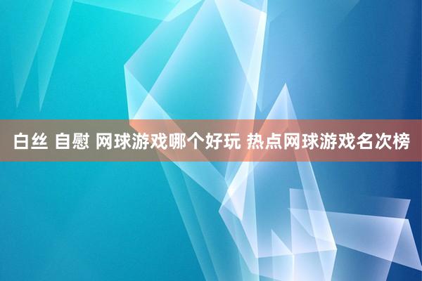 白丝 自慰 网球游戏哪个好玩 热点网球游戏名次榜